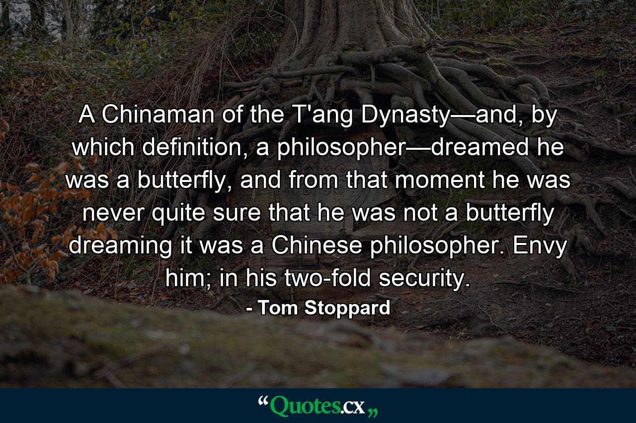 A Chinaman of the T'ang Dynasty—and, by which definition, a philosopher—dreamed he was a butterfly, and from that moment he was never quite sure that he was not a butterfly dreaming it was a Chinese philosopher. Envy him; in his two-fold security. - Quote by Tom Stoppard