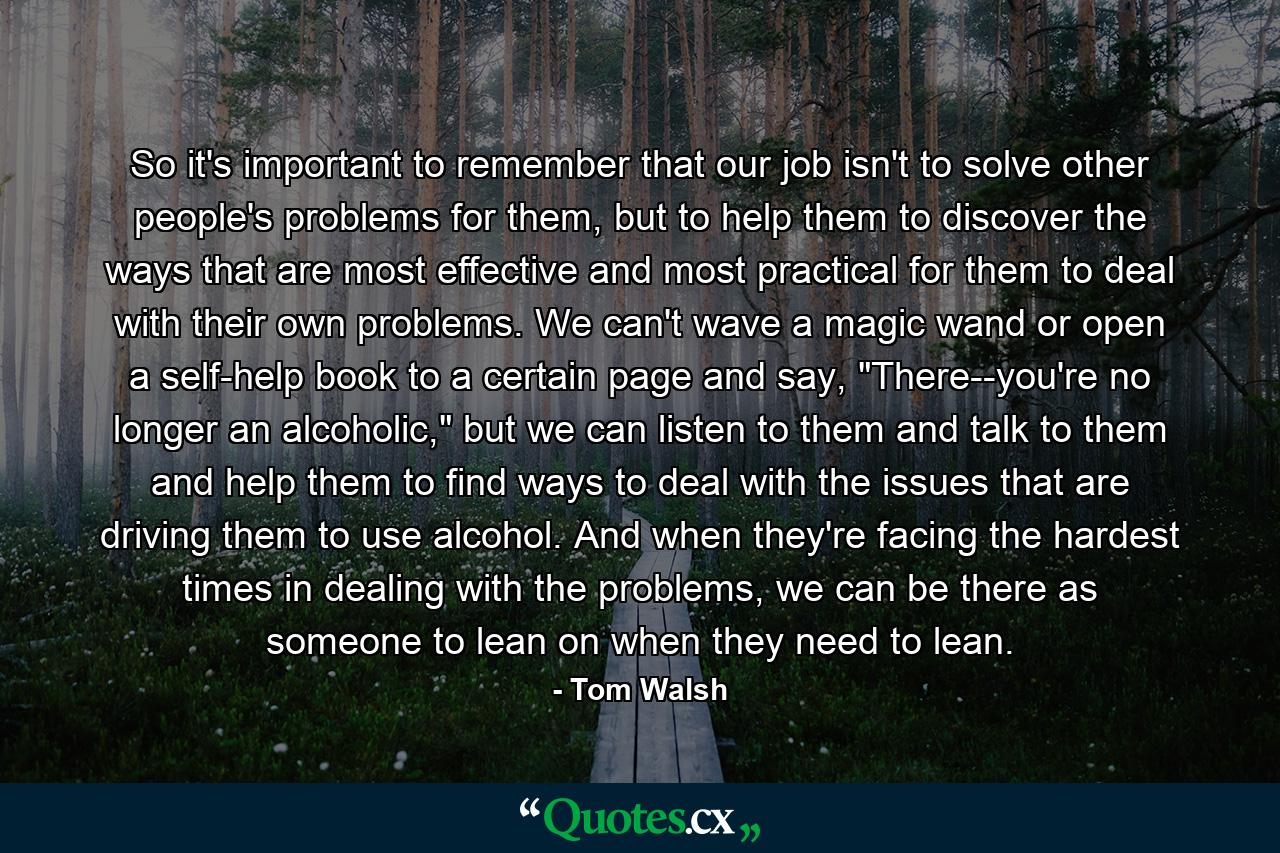 So it's important to remember that our job isn't to solve other people's problems for them, but to help them to discover the ways that are most effective and most practical for them to deal with their own problems. We can't wave a magic wand or open a self-help book to a certain page and say, 