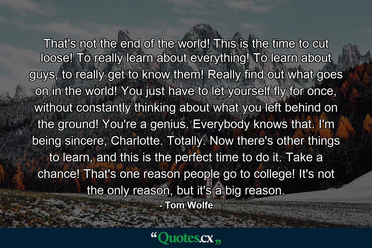 That's not the end of the world! This is the time to cut loose! To really learn about everything! To learn about guys, to really get to know them! Really find out what goes on in the world! You just have to let yourself fly for once, without constantly thinking about what you left behind on the ground! You're a genius. Everybody knows that. I'm being sincere, Charlotte. Totally. Now there's other things to learn, and this is the perfect time to do it. Take a chance! That's one reason people go to college! It's not the only reason, but it's a big reason. - Quote by Tom Wolfe