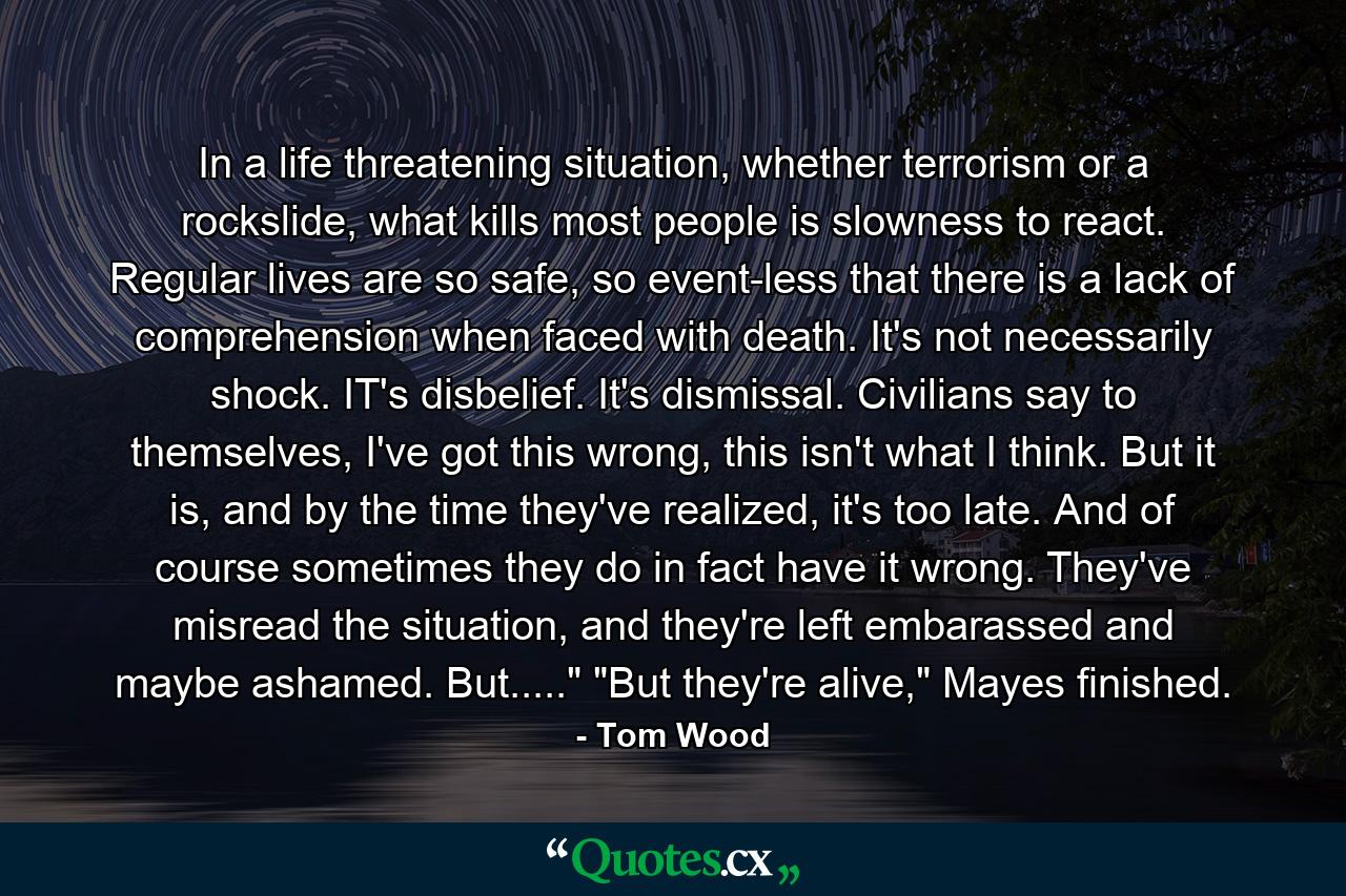 In a life threatening situation, whether terrorism or a rockslide, what kills most people is slowness to react. Regular lives are so safe, so event-less that there is a lack of comprehension when faced with death. It's not necessarily shock. IT's disbelief. It's dismissal. Civilians say to themselves, I've got this wrong, this isn't what I think. But it is, and by the time they've realized, it's too late. And of course sometimes they do in fact have it wrong. They've misread the situation, and they're left embarassed and maybe ashamed. But.....