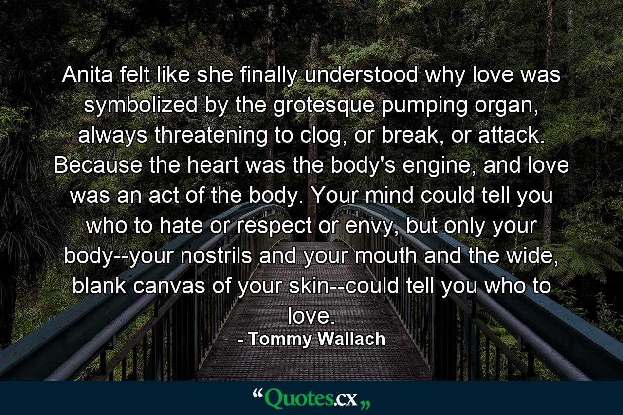 Anita felt like she finally understood why love was symbolized by the grotesque pumping organ, always threatening to clog, or break, or attack. Because the heart was the body's engine, and love was an act of the body. Your mind could tell you who to hate or respect or envy, but only your body--your nostrils and your mouth and the wide, blank canvas of your skin--could tell you who to love. - Quote by Tommy Wallach