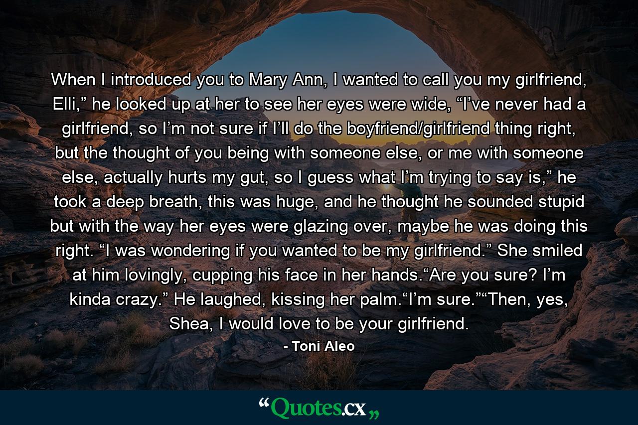 When I introduced you to Mary Ann, I wanted to call you my girlfriend, Elli,” he looked up at her to see her eyes were wide, “I’ve never had a girlfriend, so I’m not sure if I’ll do the boyfriend/girlfriend thing right, but the thought of you being with someone else, or me with someone else, actually hurts my gut, so I guess what I’m trying to say is,” he took a deep breath, this was huge, and he thought he sounded stupid but with the way her eyes were glazing over, maybe he was doing this right. “I was wondering if you wanted to be my girlfriend.” She smiled at him lovingly, cupping his face in her hands.“Are you sure? I’m kinda crazy.” He laughed, kissing her palm.“I’m sure.”“Then, yes, Shea, I would love to be your girlfriend. - Quote by Toni Aleo