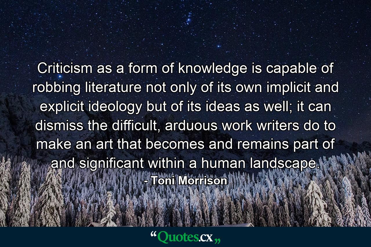 Criticism as a form of knowledge is capable of robbing literature not only of its own implicit and explicit ideology but of its ideas as well; it can dismiss the difficult, arduous work writers do to make an art that becomes and remains part of and significant within a human landscape. - Quote by Toni Morrison