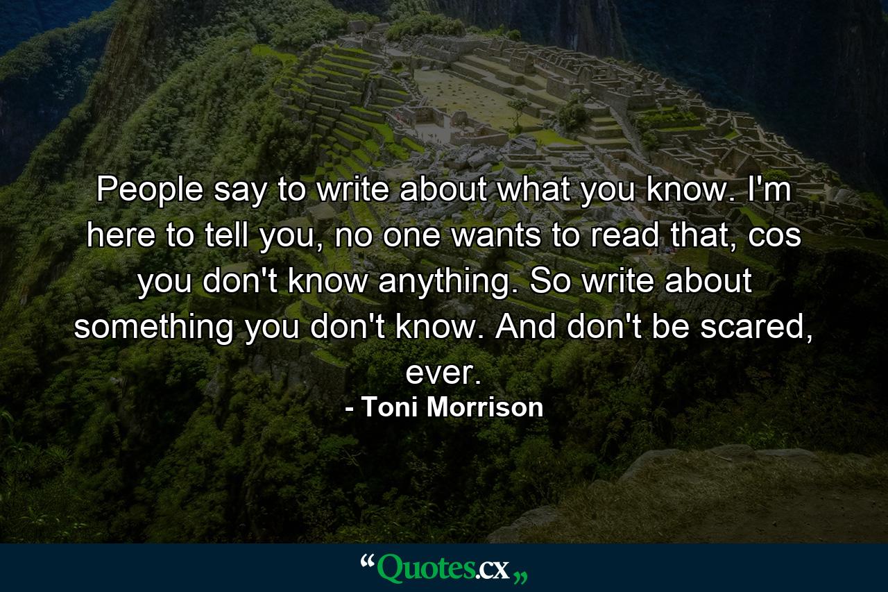 People say to write about what you know. I'm here to tell you, no one wants to read that, cos you don't know anything. So write about something you don't know. And don't be scared, ever. - Quote by Toni Morrison