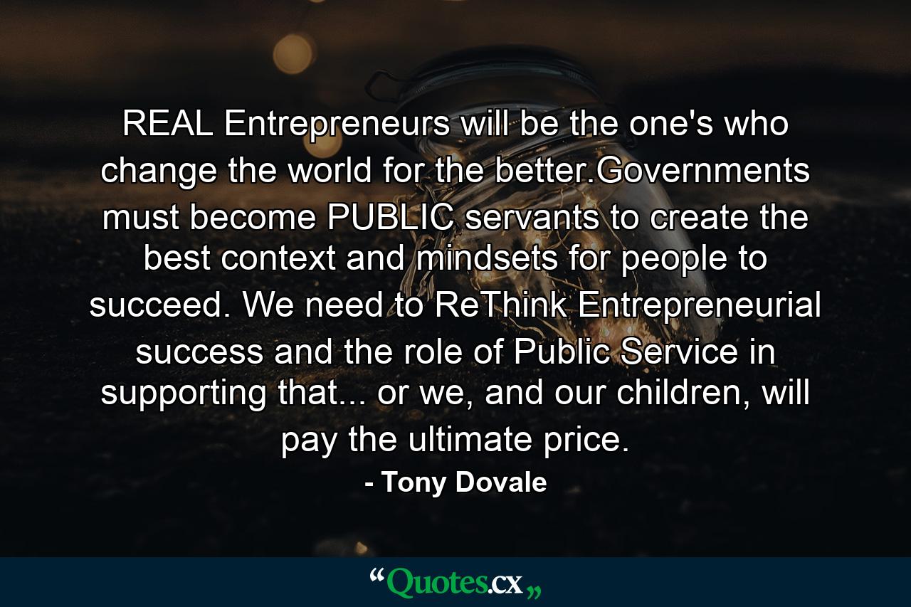 REAL Entrepreneurs will be the one's who change the world for the better.Governments must become PUBLIC servants to create the best context and mindsets for people to succeed. We need to ReThink Entrepreneurial success and the role of Public Service in supporting that... or we, and our children, will pay the ultimate price. - Quote by Tony Dovale