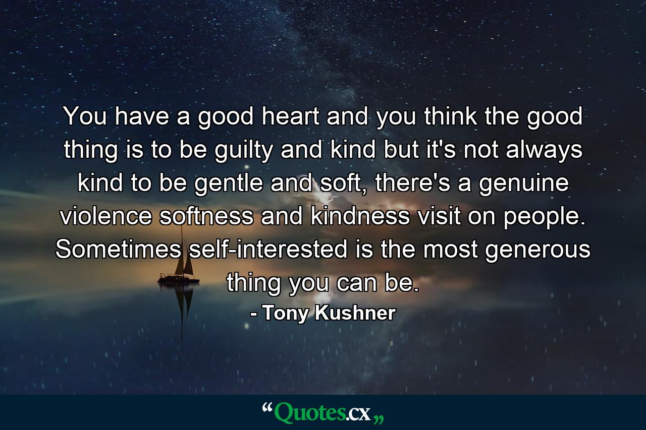 You have a good heart and you think the good thing is to be guilty and kind but it's not always kind to be gentle and soft, there's a genuine violence softness and kindness visit on people. Sometimes self-interested is the most generous thing you can be. - Quote by Tony Kushner