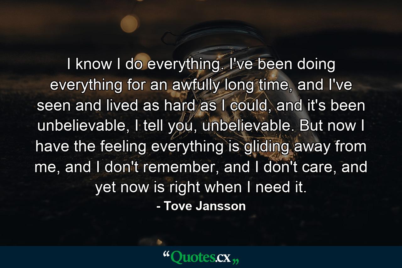 I know I do everything. I've been doing everything for an awfully long time, and I've seen and lived as hard as I could, and it's been unbelievable, I tell you, unbelievable. But now I have the feeling everything is gliding away from me, and I don't remember, and I don't care, and yet now is right when I need it. - Quote by Tove Jansson