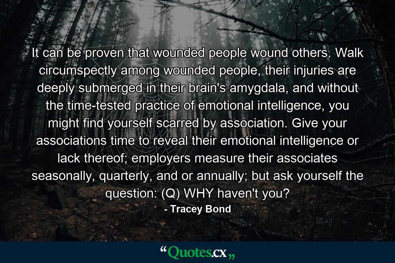 It can be proven that wounded people wound others. Walk circumspectly among wounded people, their injuries are deeply submerged in their brain's amygdala, and without the time-tested practice of emotional intelligence, you might find yourself scarred by association. Give your associations time to reveal their emotional intelligence or lack thereof; employers measure their associates seasonally, quarterly, and or annually; but ask yourself the question: (Q) WHY haven't you? - Quote by Tracey Bond