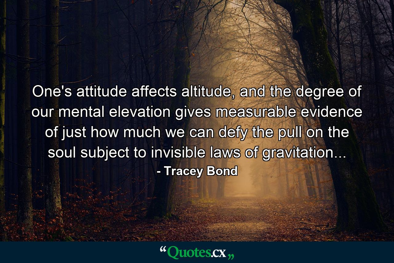 One's attitude affects altitude, and the degree of our mental elevation gives measurable evidence of just how much we can defy the pull on the soul subject to invisible laws of gravitation... - Quote by Tracey Bond