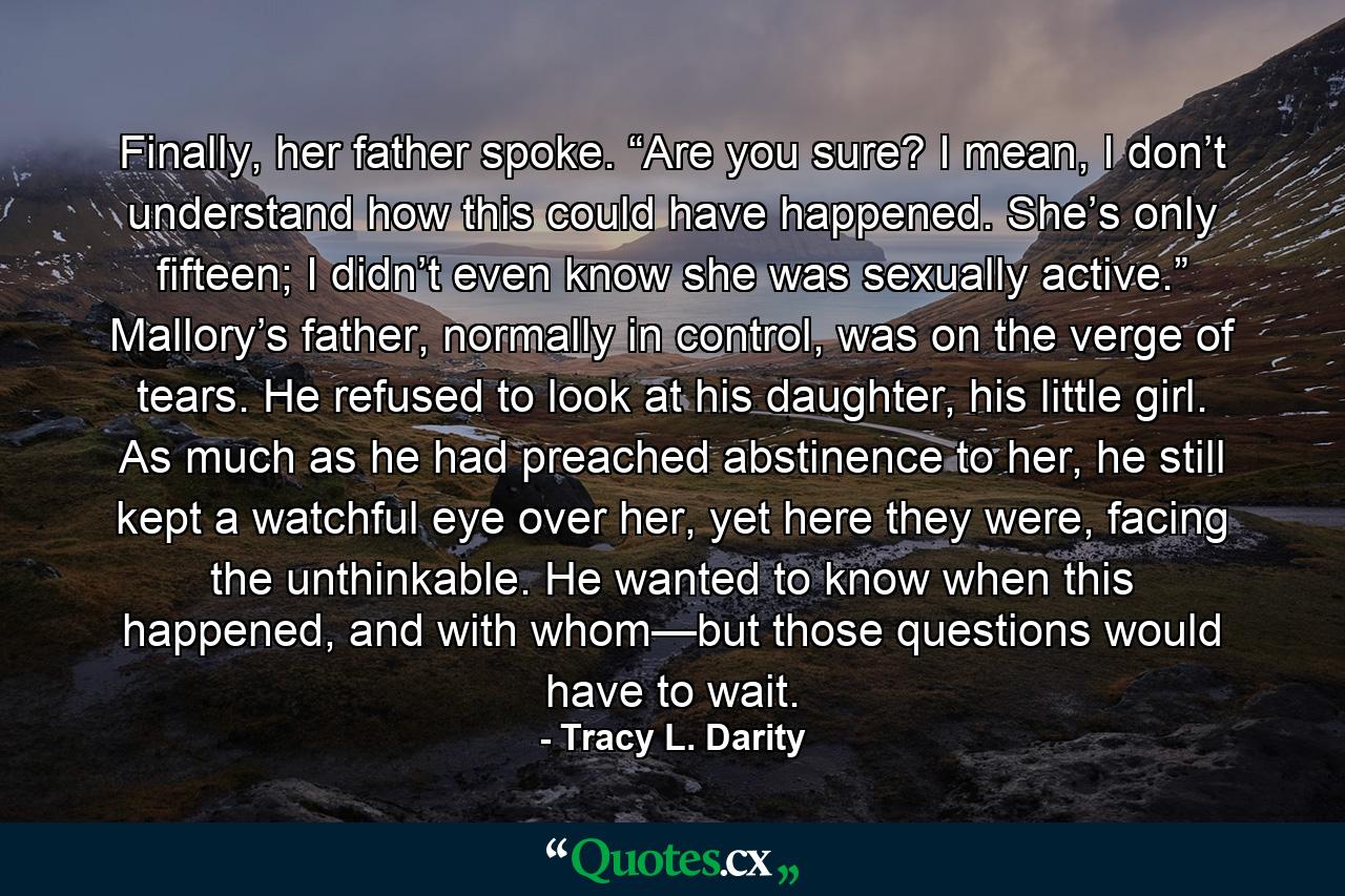 Finally, her father spoke. “Are you sure? I mean, I don’t understand how this could have happened. She’s only fifteen; I didn’t even know she was sexually active.” Mallory’s father, normally in control, was on the verge of tears. He refused to look at his daughter, his little girl. As much as he had preached abstinence to her, he still kept a watchful eye over her, yet here they were, facing the unthinkable. He wanted to know when this happened, and with whom—but those questions would have to wait. - Quote by Tracy L. Darity