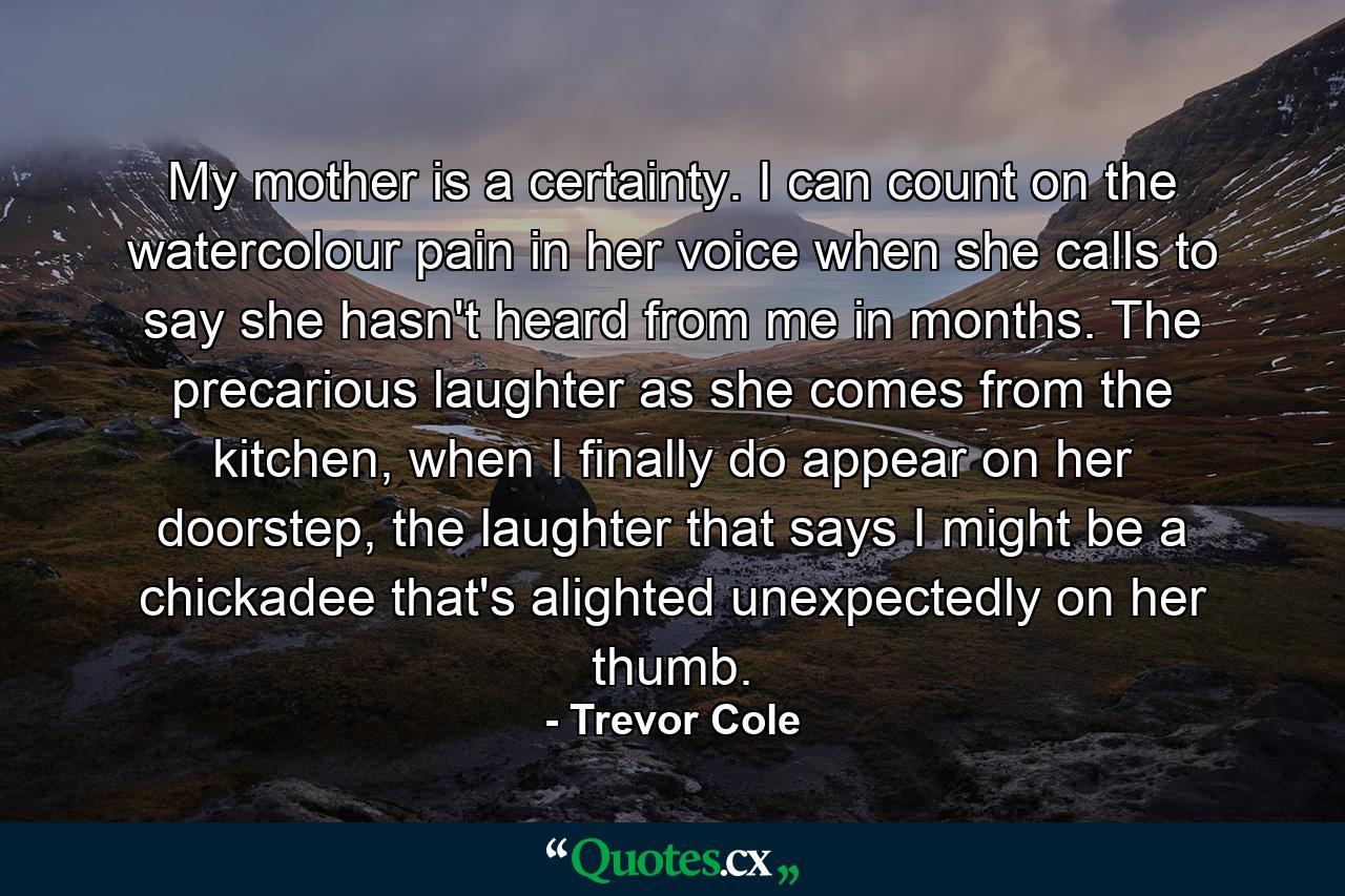 My mother is a certainty. I can count on the watercolour pain in her voice when she calls to say she hasn't heard from me in months. The precarious laughter as she comes from the kitchen, when I finally do appear on her doorstep, the laughter that says I might be a chickadee that's alighted unexpectedly on her thumb. - Quote by Trevor Cole