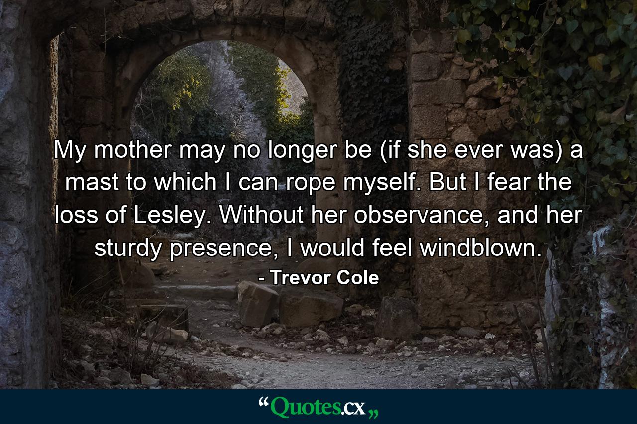 My mother may no longer be (if she ever was) a mast to which I can rope myself. But I fear the loss of Lesley. Without her observance, and her sturdy presence, I would feel windblown. - Quote by Trevor Cole