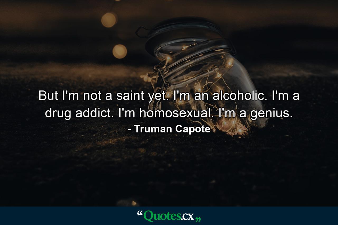 But I'm not a saint yet. I'm an alcoholic. I'm a drug addict. I'm homosexual. I'm a genius. - Quote by Truman Capote