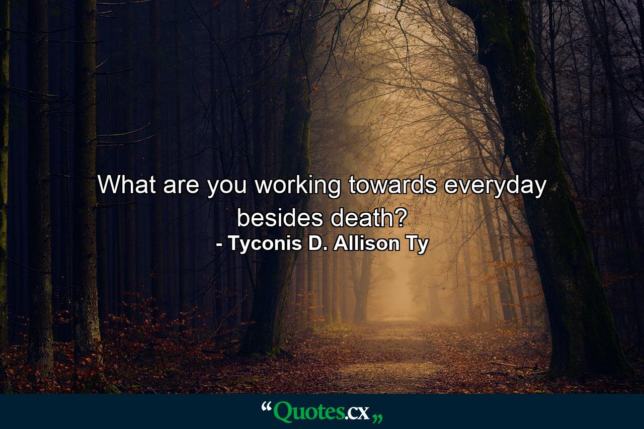 What are you working towards everyday besides death? - Quote by Tyconis D. Allison Ty