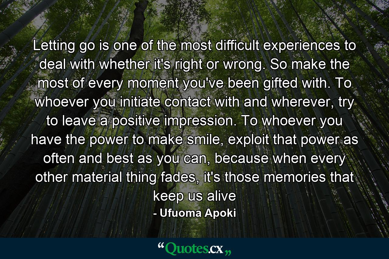 Letting go is one of the most difficult experiences to deal with whether it's right or wrong. So make the most of every moment you've been gifted with. To whoever you initiate contact with and wherever, try to leave a positive impression. To whoever you have the power to make smile, exploit that power as often and best as you can, because when every other material thing fades, it's those memories that keep us alive - Quote by Ufuoma Apoki