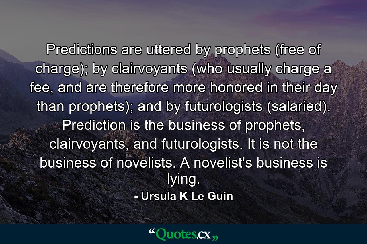 Predictions are uttered by prophets (free of charge); by clairvoyants (who usually charge a fee, and are therefore more honored in their day than prophets); and by futurologists (salaried). Prediction is the business of prophets, clairvoyants, and futurologists. It is not the business of novelists. A novelist's business is lying. - Quote by Ursula K Le Guin