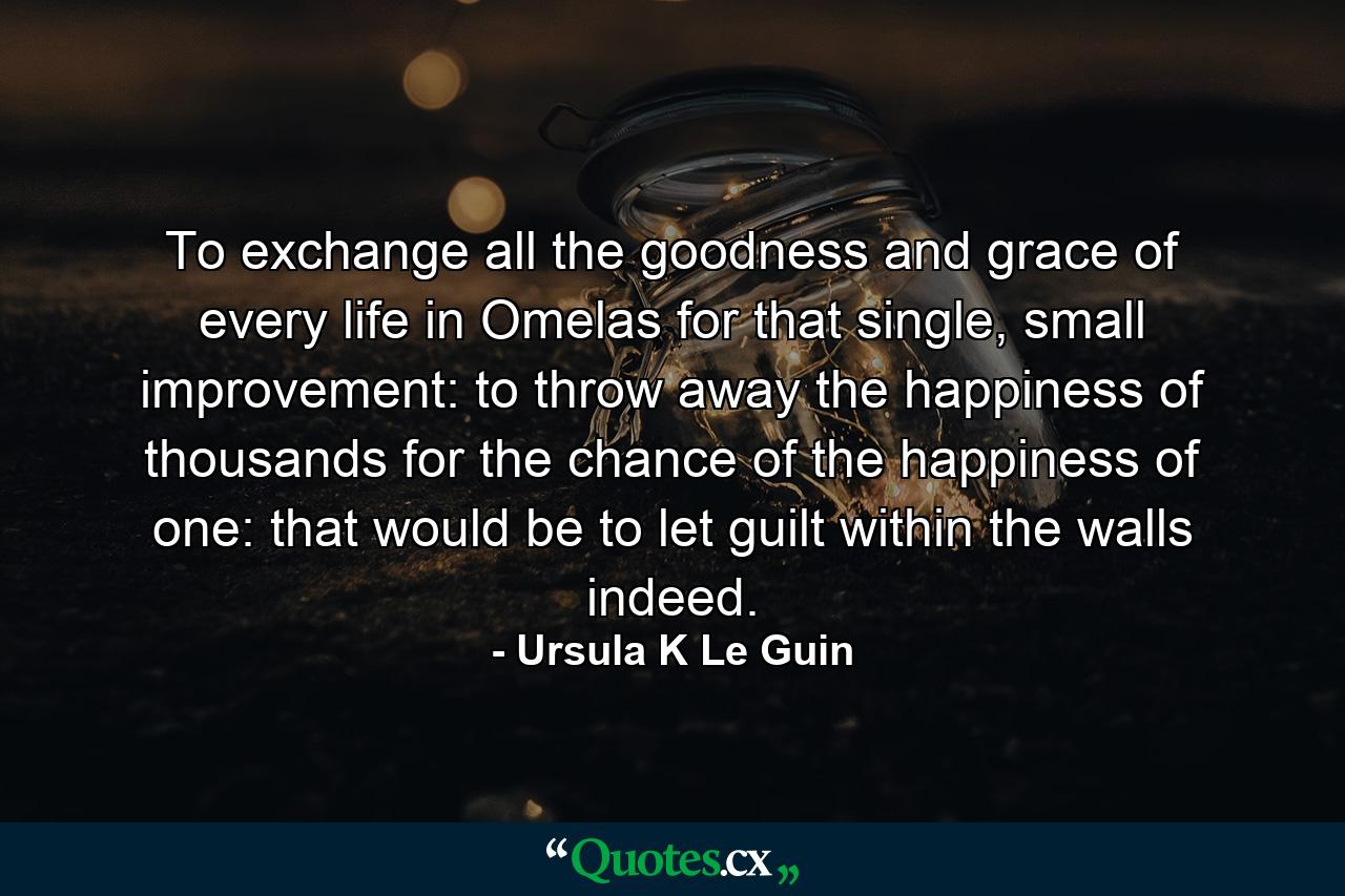 To exchange all the goodness and grace of every life in Omelas for that single, small improvement: to throw away the happiness of thousands for the chance of the happiness of one: that would be to let guilt within the walls indeed. - Quote by Ursula K Le Guin