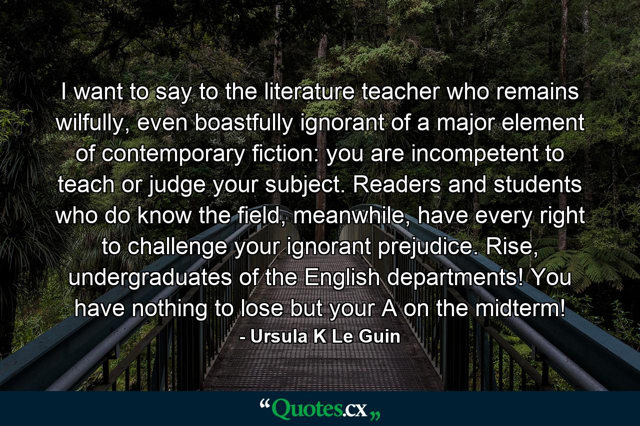 I want to say to the literature teacher who remains wilfully, even boastfully ignorant of a major element of contemporary fiction: you are incompetent to teach or judge your subject. Readers and students who do know the field, meanwhile, have every right to challenge your ignorant prejudice. Rise, undergraduates of the English departments! You have nothing to lose but your A on the midterm! - Quote by Ursula K Le Guin