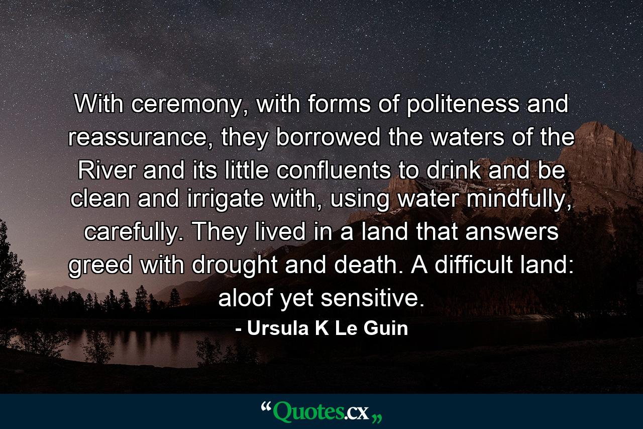 With ceremony, with forms of politeness and reassurance, they borrowed the waters of the River and its little confluents to drink and be clean and irrigate with, using water mindfully, carefully. They lived in a land that answers greed with drought and death. A difficult land: aloof yet sensitive. - Quote by Ursula K Le Guin