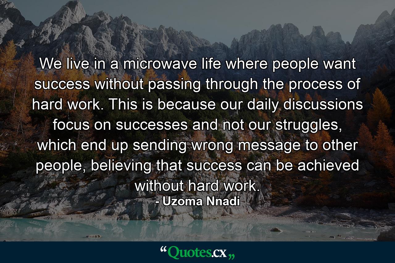 We live in a microwave life where people want success without passing through the process of hard work. This is because our daily discussions focus on successes and not our struggles, which end up sending wrong message to other people, believing that success can be achieved without hard work. - Quote by Uzoma Nnadi