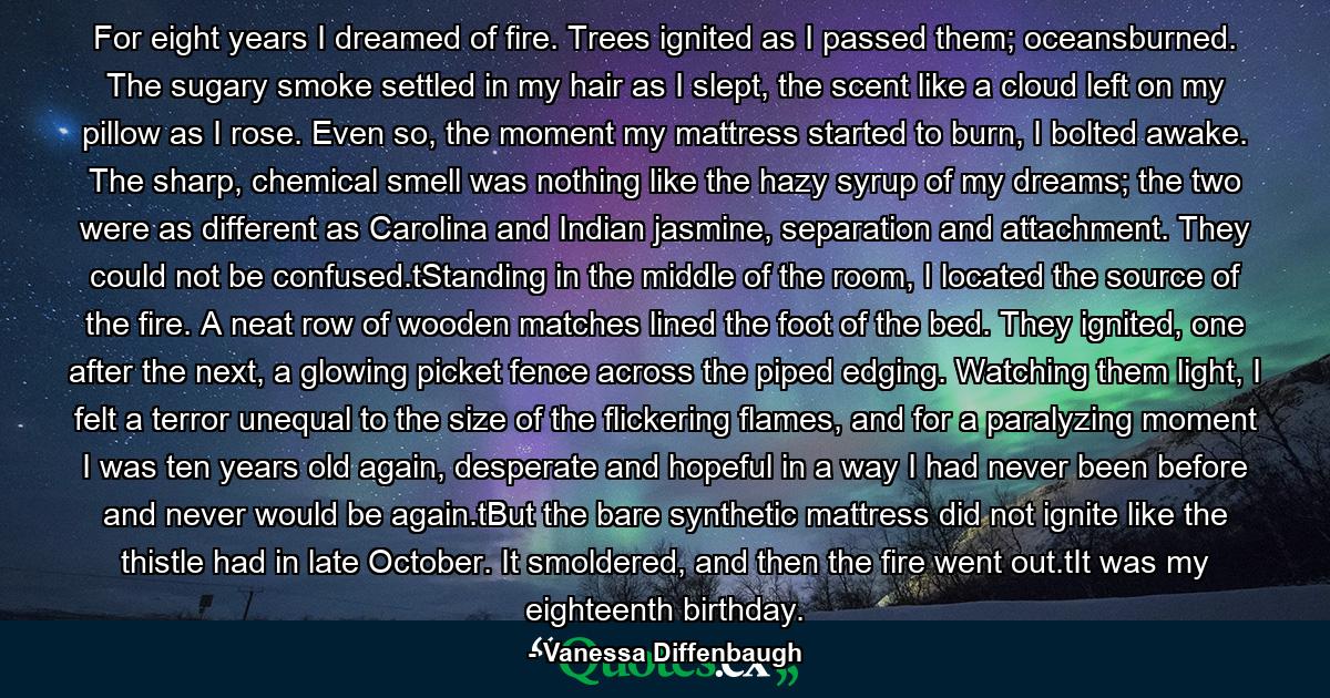 For eight years I dreamed of fire. Trees ignited as I passed them; oceansburned. The sugary smoke settled in my hair as I slept, the scent like a cloud left on my pillow as I rose. Even so, the moment my mattress started to burn, I bolted awake. The sharp, chemical smell was nothing like the hazy syrup of my dreams; the two were as different as Carolina and Indian jasmine, separation and attachment. They could not be confused.tStanding in the middle of the room, I located the source of the fire. A neat row of wooden matches lined the foot of the bed. They ignited, one after the next, a glowing picket fence across the piped edging. Watching them light, I felt a terror unequal to the size of the flickering flames, and for a paralyzing moment I was ten years old again, desperate and hopeful in a way I had never been before and never would be again.tBut the bare synthetic mattress did not ignite like the thistle had in late October. It smoldered, and then the fire went out.tIt was my eighteenth birthday. - Quote by Vanessa Diffenbaugh