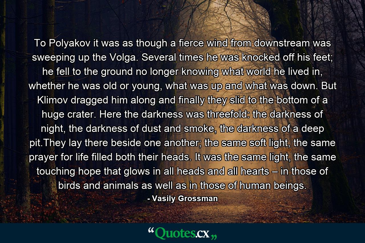 To Polyakov it was as though a fierce wind from downstream was sweeping up the Volga. Several times he was knocked off his feet; he fell to the ground no longer knowing what world he lived in, whether he was old or young, what was up and what was down. But Klimov dragged him along and finally they slid to the bottom of a huge crater. Here the darkness was threefold: the darkness of night, the darkness of dust and smoke, the darkness of a deep pit.They lay there beside one another; the same soft light, the same prayer for life filled both their heads. It was the same light, the same touching hope that glows in all heads and all hearts – in those of birds and animals as well as in those of human beings. - Quote by Vasily Grossman