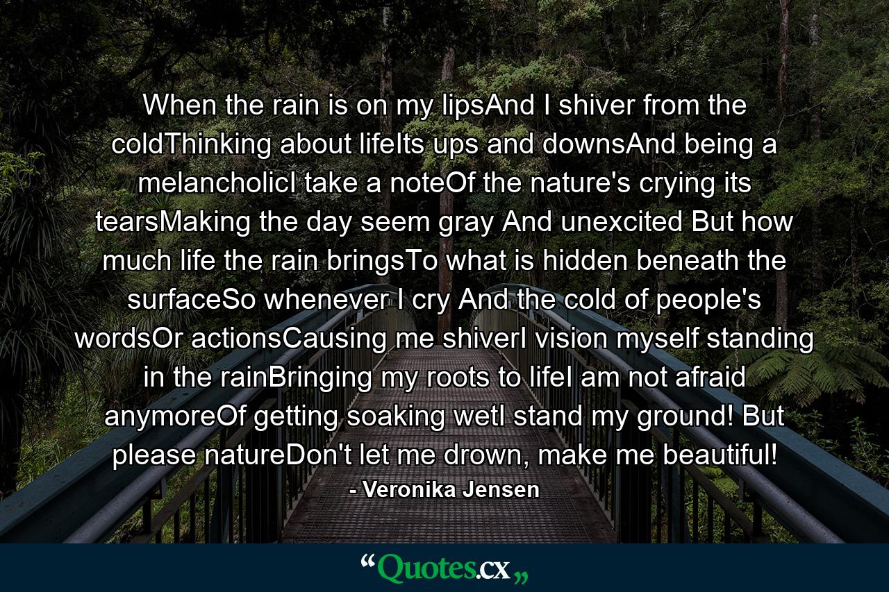 When the rain is on my lipsAnd I shiver from the coldThinking about lifeIts ups and downsAnd being a melancholicI take a noteOf the nature's crying its tearsMaking the day seem gray And unexcited But how much life the rain bringsTo what is hidden beneath the surfaceSo whenever I cry And the cold of people's wordsOr actionsCausing me shiverI vision myself standing in the rainBringing my roots to lifeI am not afraid anymoreOf getting soaking wetI stand my ground! But please natureDon't let me drown, make me beautiful! - Quote by Veronika Jensen