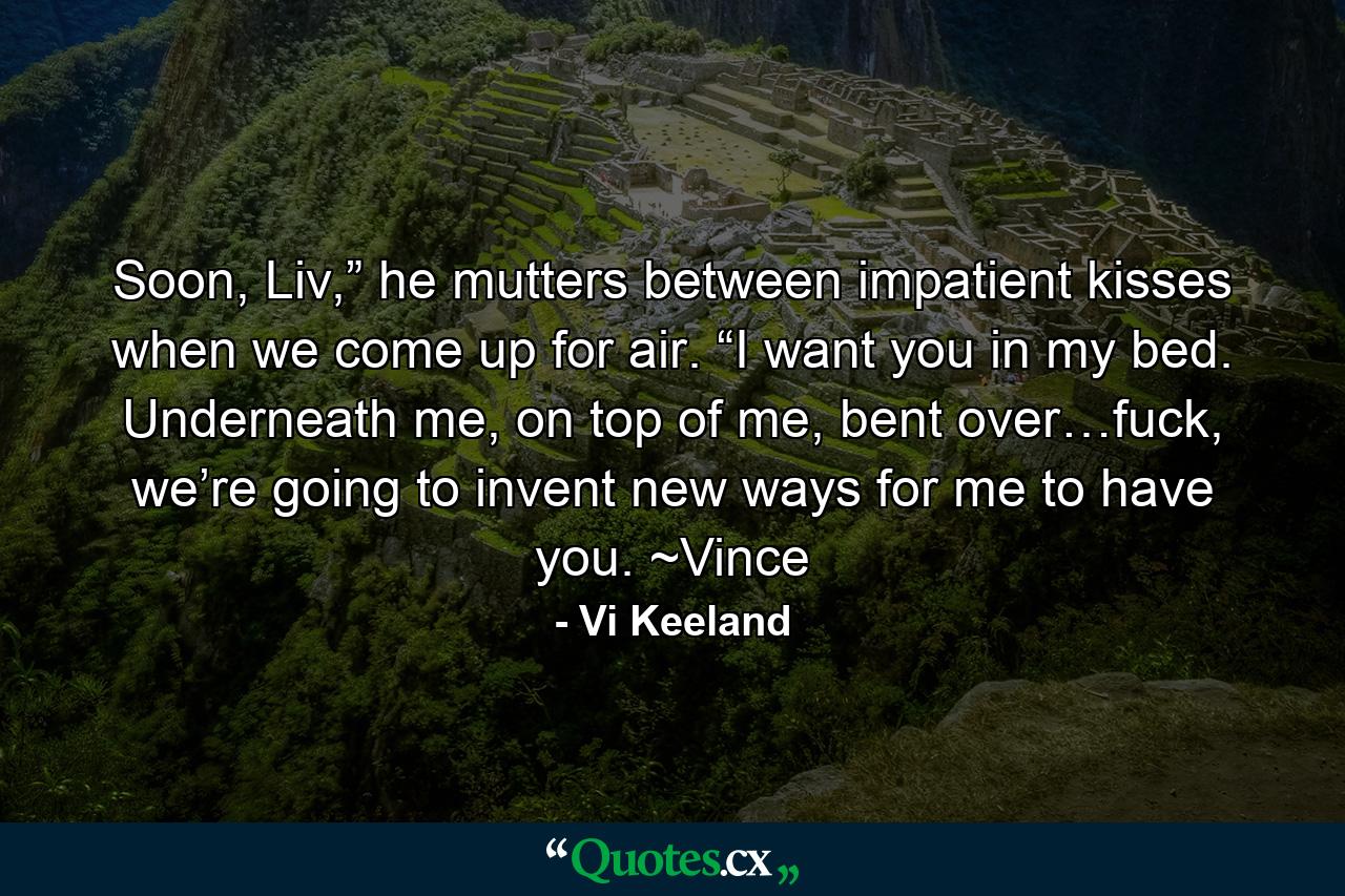 Soon, Liv,” he mutters between impatient kisses when we come up for air. “I want you in my bed. Underneath me, on top of me, bent over…fuck, we’re going to invent new ways for me to have you. ~Vince - Quote by Vi Keeland