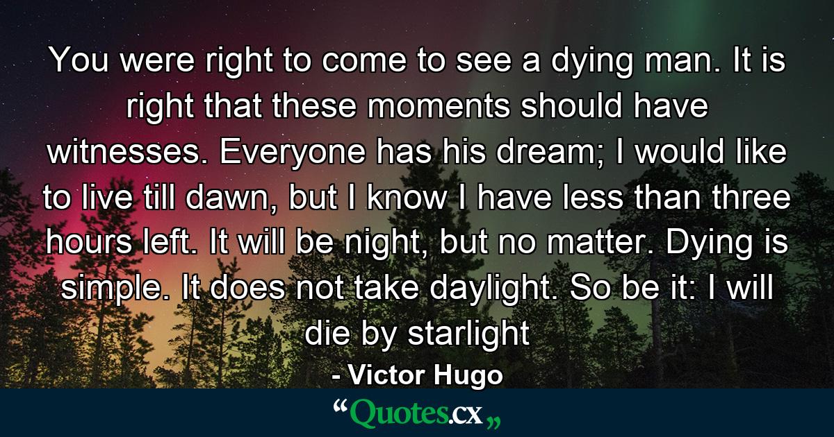 You were right to come to see a dying man. It is right that these moments should have witnesses. Everyone has his dream; I would like to live till dawn, but I know I have less than three hours left. It will be night, but no matter. Dying is simple. It does not take daylight. So be it: I will die by starlight - Quote by Victor Hugo