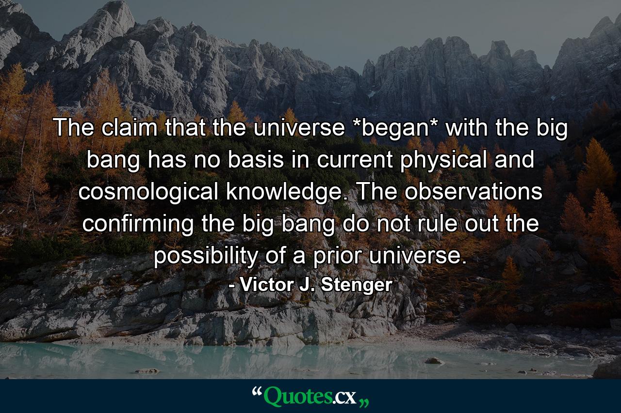 The claim that the universe *began* with the big bang has no basis in current physical and cosmological knowledge. The observations confirming the big bang do not rule out the possibility of a prior universe. - Quote by Victor J. Stenger