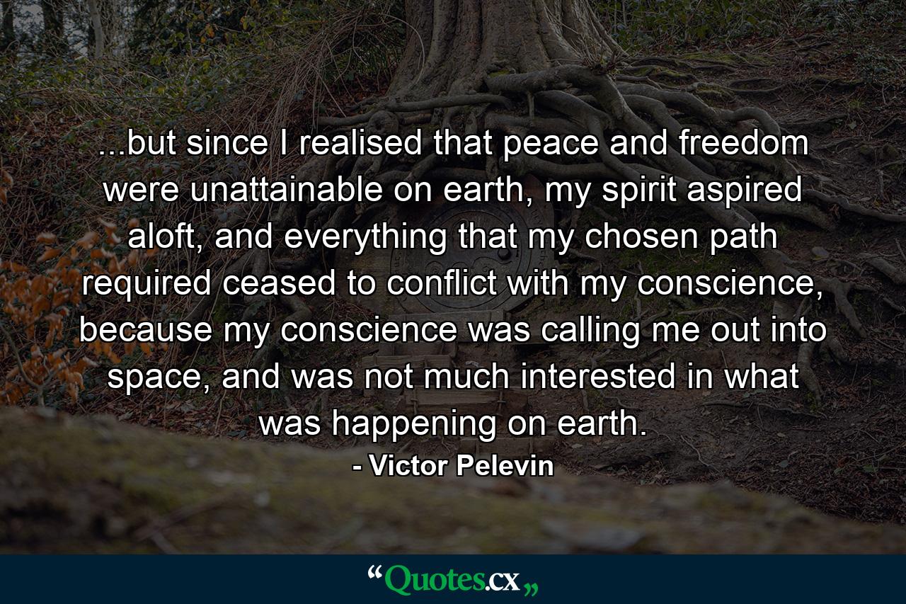 ...but since I realised that peace and freedom were unattainable on earth, my spirit aspired aloft, and everything that my chosen path required ceased to conflict with my conscience, because my conscience was calling me out into space, and was not much interested in what was happening on earth. - Quote by Victor Pelevin