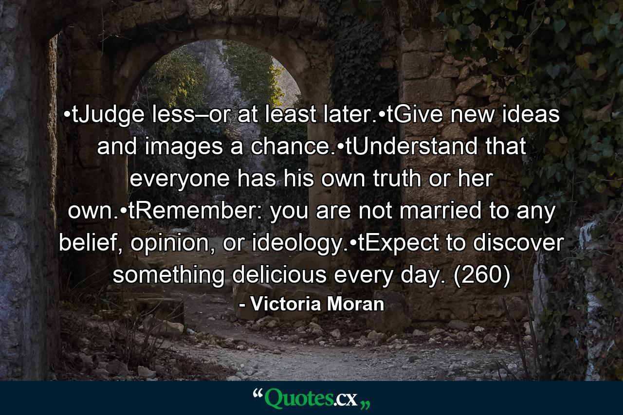 •tJudge less–or at least later.•tGive new ideas and images a chance.•tUnderstand that everyone has his own truth or her own.•tRemember: you are not married to any belief, opinion, or ideology.•tExpect to discover something delicious every day. (260) - Quote by Victoria Moran