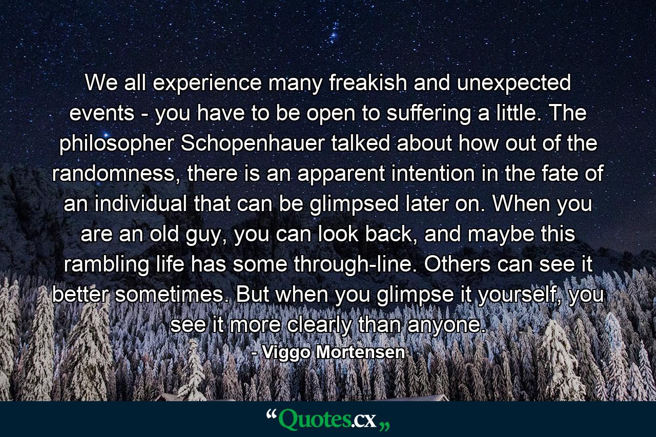 We all experience many freakish and unexpected events - you have to be open to suffering a little. The philosopher Schopenhauer talked about how out of the randomness, there is an apparent intention in the fate of an individual that can be glimpsed later on. When you are an old guy, you can look back, and maybe this rambling life has some through-line. Others can see it better sometimes. But when you glimpse it yourself, you see it more clearly than anyone. - Quote by Viggo Mortensen