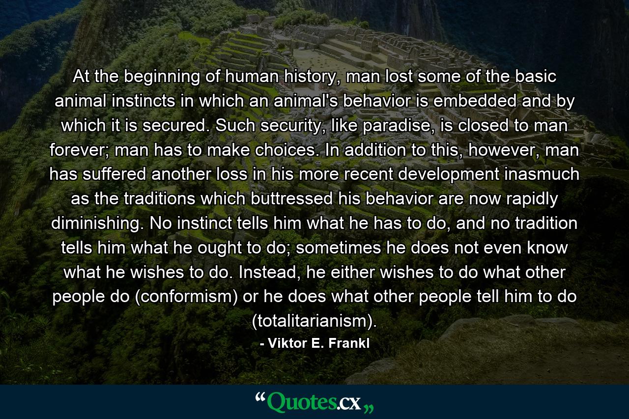 At the beginning of human history, man lost some of the basic animal instincts in which an animal's behavior is embedded and by which it is secured. Such security, like paradise, is closed to man forever; man has to make choices. In addition to this, however, man has suffered another loss in his more recent development inasmuch as the traditions which buttressed his behavior are now rapidly diminishing. No instinct tells him what he has to do, and no tradition tells him what he ought to do; sometimes he does not even know what he wishes to do. Instead, he either wishes to do what other people do (conformism) or he does what other people tell him to do (totalitarianism). - Quote by Viktor E. Frankl