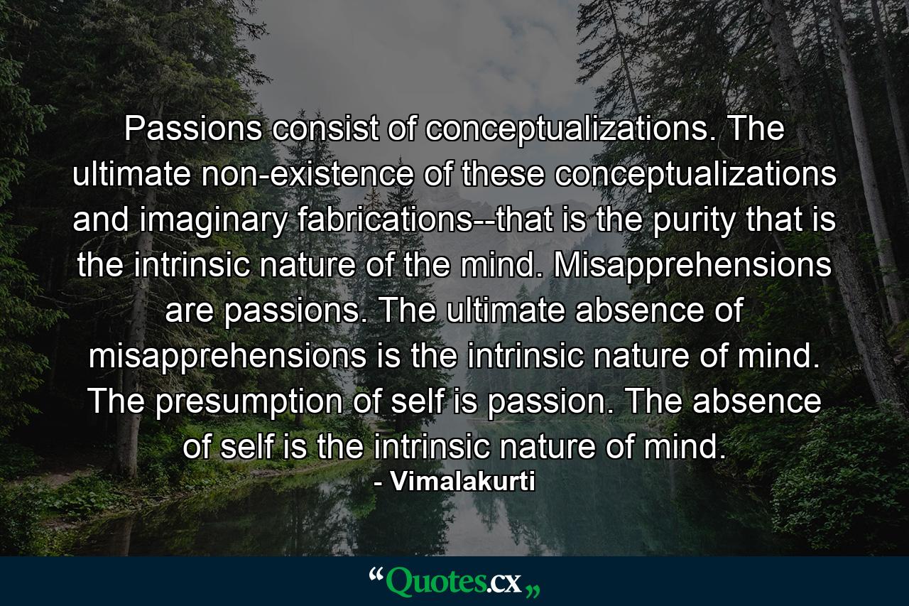 Passions consist of conceptualizations. The ultimate non-existence of these conceptualizations and imaginary fabrications--that is the purity that is the intrinsic nature of the mind. Misapprehensions are passions. The ultimate absence of misapprehensions is the intrinsic nature of mind. The presumption of self is passion. The absence of self is the intrinsic nature of mind. - Quote by Vimalakurti