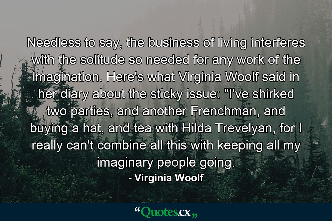 Needless to say, the business of living interferes with the solitude so needed for any work of the imagination. Here's what Virginia Woolf said in her diary about the sticky issue: 