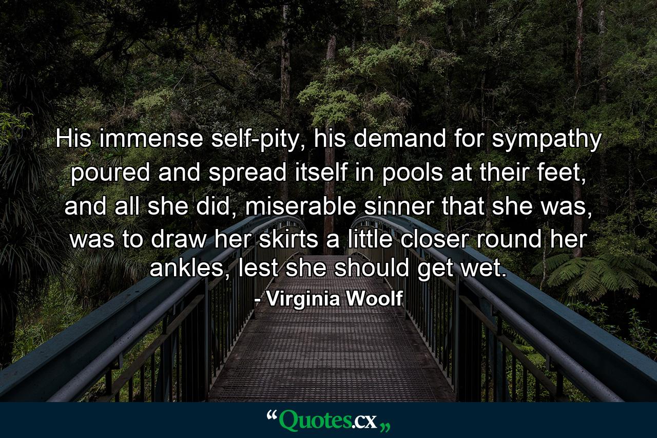 His immense self-pity, his demand for sympathy poured and spread itself in pools at their feet, and all she did, miserable sinner that she was, was to draw her skirts a little closer round her ankles, lest she should get wet. - Quote by Virginia Woolf