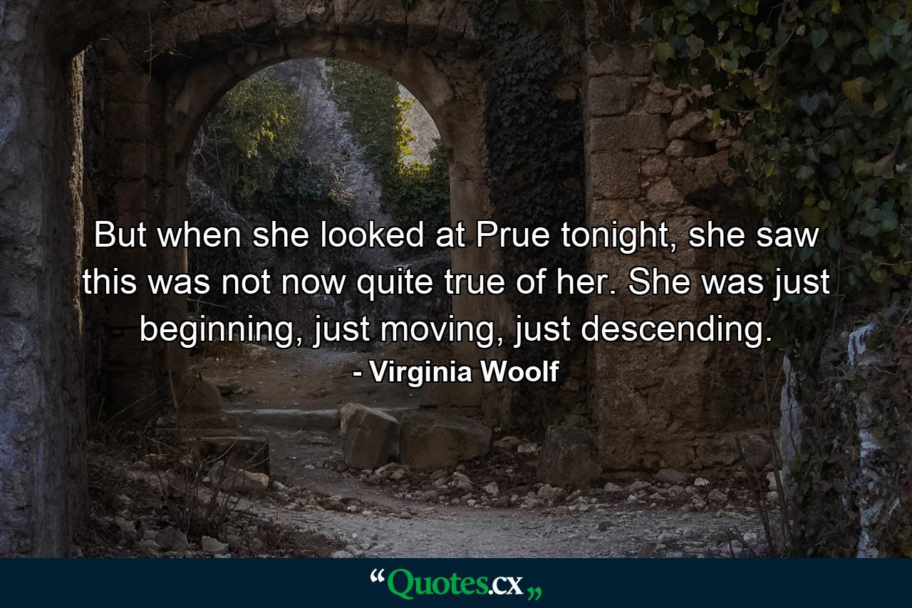 But when she looked at Prue tonight, she saw this was not now quite true of her. She was just beginning, just moving, just descending. - Quote by Virginia Woolf