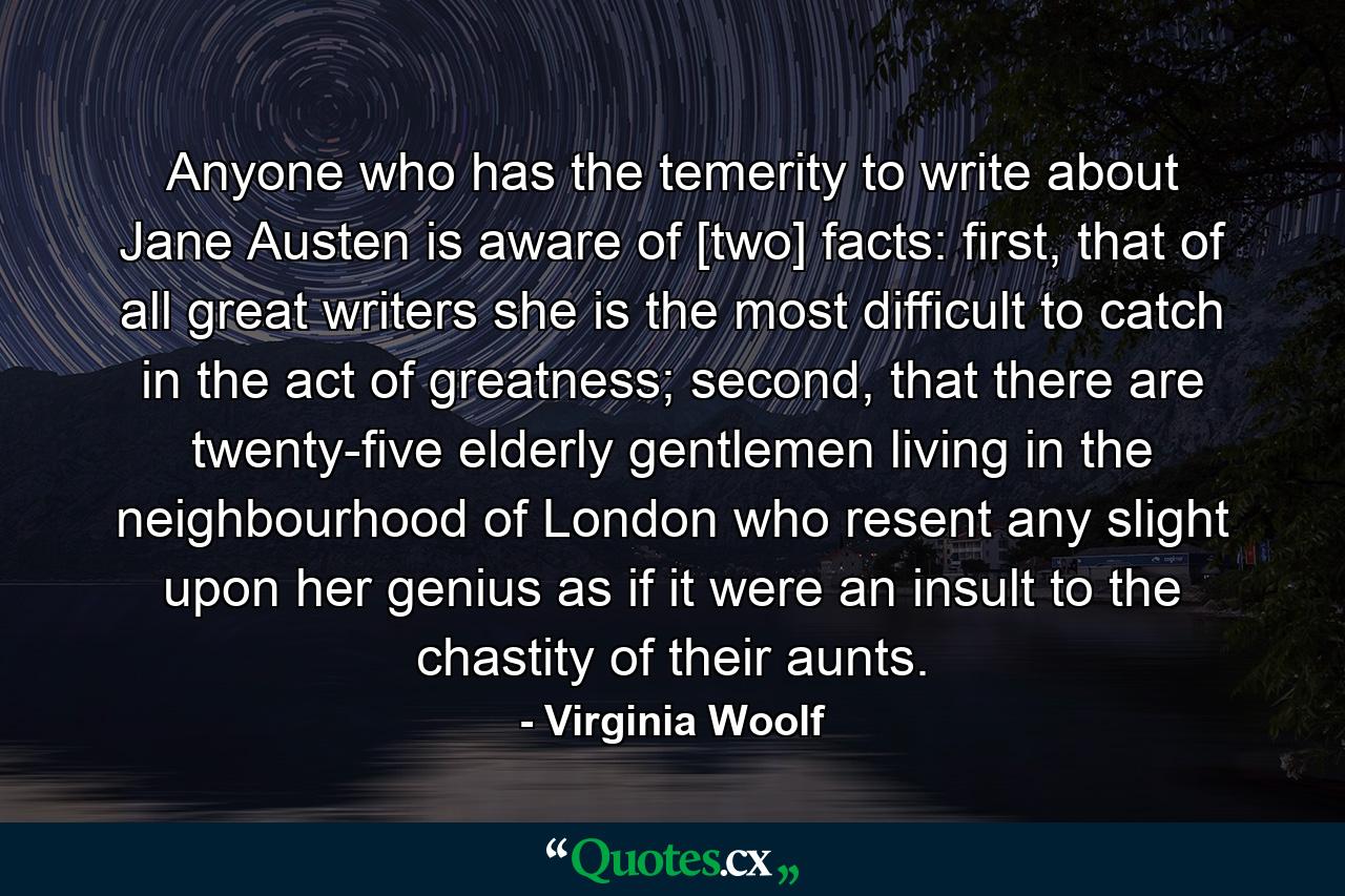 Anyone who has the temerity to write about Jane Austen is aware of [two] facts: first, that of all great writers she is the most difficult to catch in the act of greatness; second, that there are twenty-five elderly gentlemen living in the neighbourhood of London who resent any slight upon her genius as if it were an insult to the chastity of their aunts. - Quote by Virginia Woolf