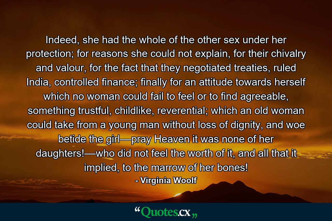 Indeed, she had the whole of the other sex under her protection; for reasons she could not explain, for their chivalry and valour, for the fact that they negotiated treaties, ruled India, controlled finance; finally for an attitude towards herself which no woman could fail to feel or to find agreeable, something trustful, childlike, reverential; which an old woman could take from a young man without loss of dignity, and woe betide the girl––pray Heaven it was none of her daughters!––who did not feel the worth of it, and all that it implied, to the marrow of her bones! - Quote by Virginia Woolf