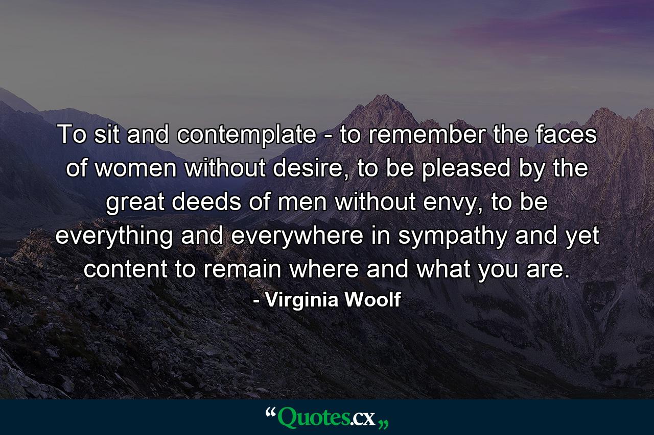 To sit and contemplate - to remember the faces of women without desire, to be pleased by the great deeds of men without envy, to be everything and everywhere in sympathy and yet content to remain where and what you are. - Quote by Virginia Woolf