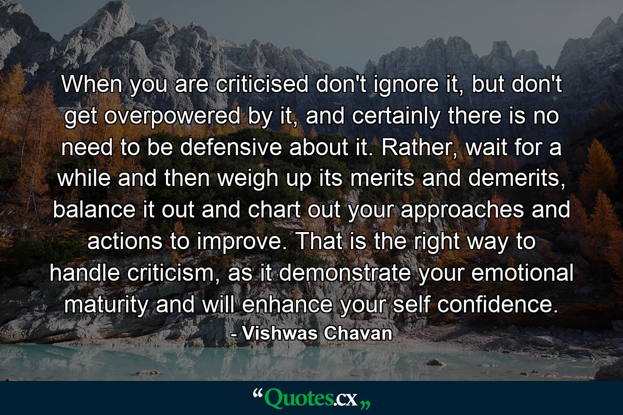 When you are criticised don't ignore it, but don't get overpowered by it, and certainly there is no need to be defensive about it. Rather, wait for a while and then weigh up its merits and demerits, balance it out and chart out your approaches and actions to improve. That is the right way to handle criticism, as it demonstrate your emotional maturity and will enhance your self confidence. - Quote by Vishwas Chavan