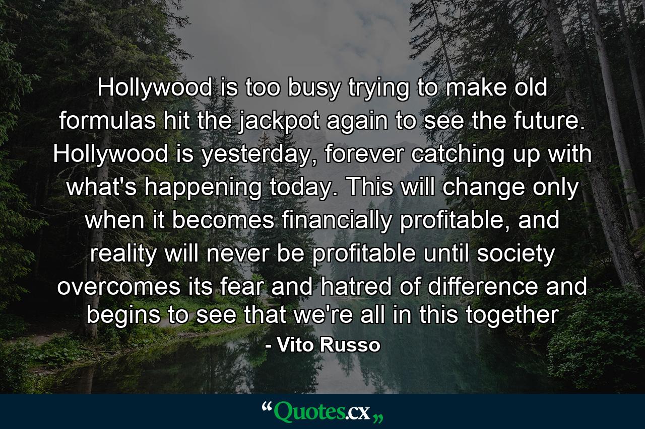 Hollywood is too busy trying to make old formulas hit the jackpot again to see the future. Hollywood is yesterday, forever catching up with what's happening today. This will change only when it becomes financially profitable, and reality will never be profitable until society overcomes its fear and hatred of difference and begins to see that we're all in this together - Quote by Vito Russo