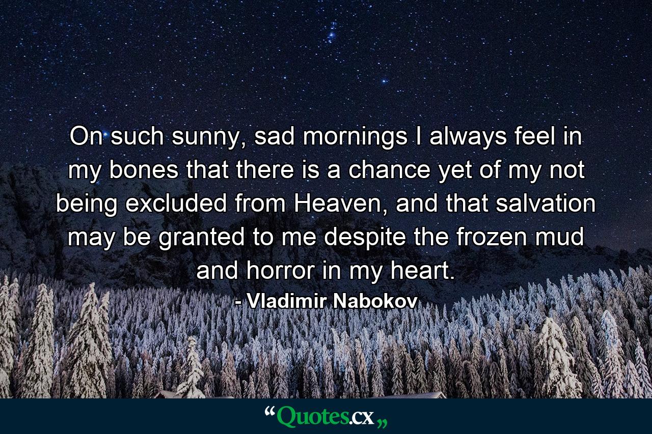 On such sunny, sad mornings I always feel in my bones that there is a chance yet of my not being excluded from Heaven, and that salvation may be granted to me despite the frozen mud and horror in my heart. - Quote by Vladimir Nabokov