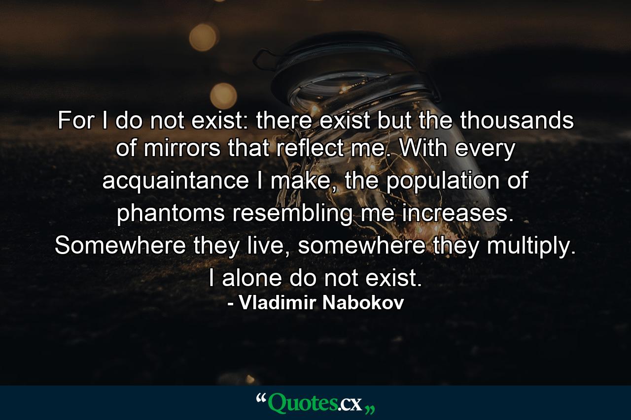 For I do not exist: there exist but the thousands of mirrors that reflect me. With every acquaintance I make, the population of phantoms resembling me increases. Somewhere they live, somewhere they multiply. I alone do not exist. - Quote by Vladimir Nabokov