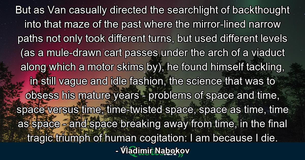 But as Van casually directed the searchlight of backthought into that maze of the past where the mirror-lined narrow paths not only took different turns, but used different levels (as a mule-drawn cart passes under the arch of a viaduct along which a motor skims by), he found himself tackling, in still vague and idle fashion, the science that was to obsess his mature years - problems of space and time, space versus time, time-twisted space, space as time, time as space - and space breaking away from time, in the final tragic triumph of human cogitation: I am because I die. - Quote by Vladimir Nabokov