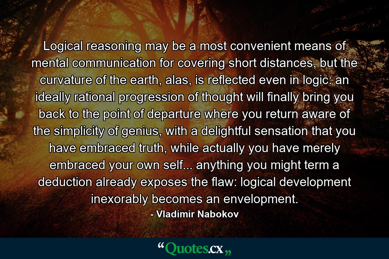 Logical reasoning may be a most convenient means of mental communication for covering short distances, but the curvature of the earth, alas, is reflected even in logic: an ideally rational progression of thought will finally bring you back to the point of departure where you return aware of the simplicity of genius, with a delightful sensation that you have embraced truth, while actually you have merely embraced your own self... anything you might term a deduction already exposes the flaw: logical development inexorably becomes an envelopment. - Quote by Vladimir Nabokov