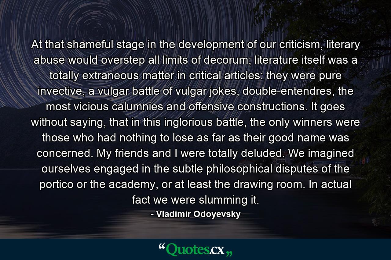 At that shameful stage in the development of our criticism, literary abuse would overstep all limits of decorum; literature itself was a totally extraneous matter in critical articles: they were pure invective, a vulgar battle of vulgar jokes, double-entendres, the most vicious calumnies and offensive constructions. It goes without saying, that in this inglorious battle, the only winners were those who had nothing to lose as far as their good name was concerned. My friends and I were totally deluded. We imagined ourselves engaged in the subtle philosophical disputes of the portico or the academy, or at least the drawing room. In actual fact we were slumming it. - Quote by Vladimir Odoyevsky