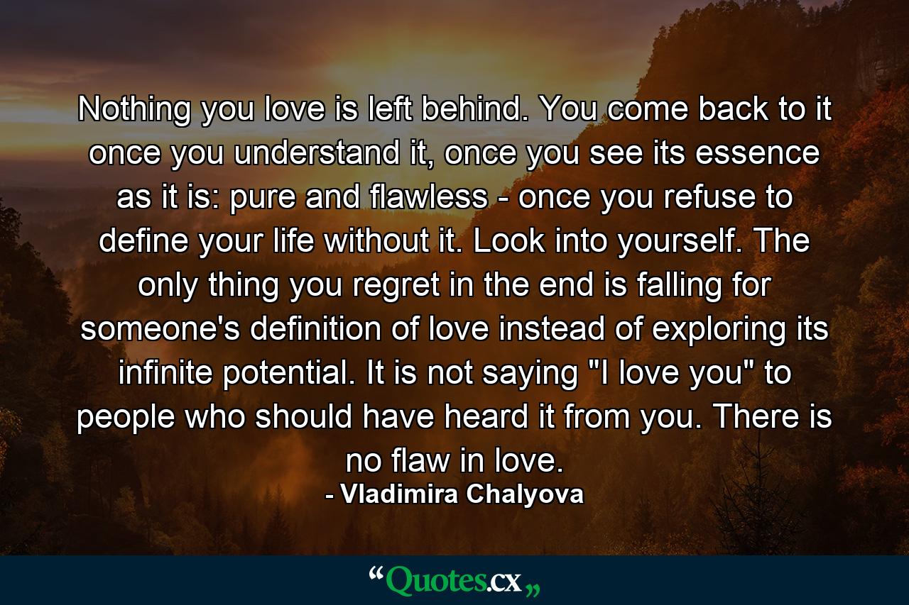 Nothing you love is left behind. You come back to it once you understand it, once you see its essence as it is: pure and flawless - once you refuse to define your life without it. Look into yourself. The only thing you regret in the end is falling for someone's definition of love instead of exploring its infinite potential. It is not saying 