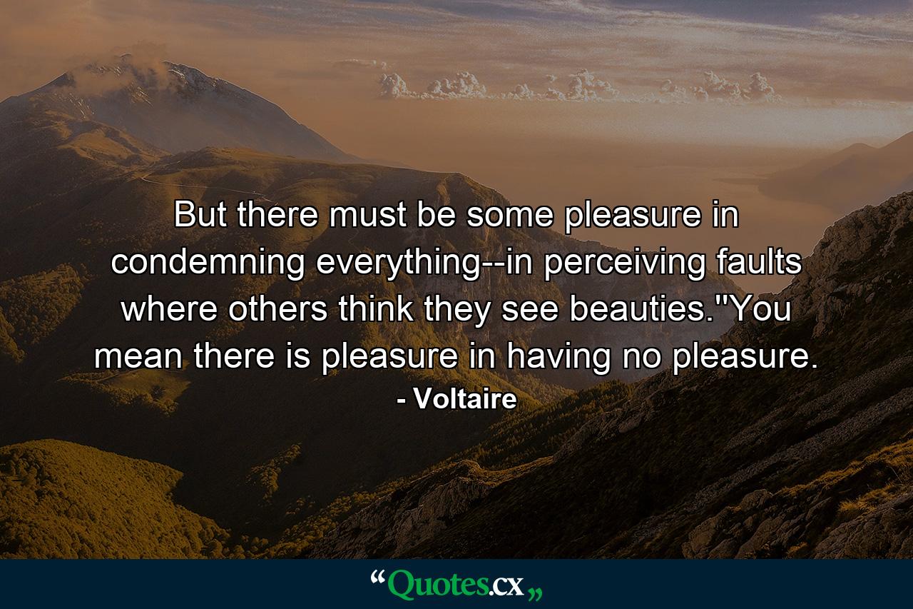 But there must be some pleasure in condemning everything--in perceiving faults where others think they see beauties.''You mean there is pleasure in having no pleasure. - Quote by Voltaire